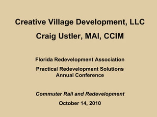 Creative Village Development, LLC
     Craig Ustler, MAI, CCIM

     Florida Redevelopment Association
     Practical Redevelopment Solutions
             Annual Conference


     Commuter Rail and Redevelopment
             October 14, 2010
 