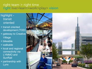 highlight -
  transit
  oriented
< transit oriented
  development (TOD)
< gateway to Creative
  Village
< bikeable
< walkable
< local and regional
  connectivity via
  LYMMO and
  SunRail
< partnership with
  Lynx
 