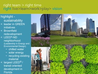 highlight -
  sustainability
< leader in GREEN
  initiatives
< Brownfield
  redevelopment
< LEED®-ND
  neighborhood
  (Leadership in Energy and
  Environmental Design)
    − chilled water
    − solar energy
    − recycling existing
      material
< largest LEED® /
  transit oriented
  development in
  Florida
 