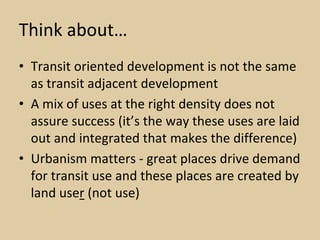 Think about…
• Transit oriented development is not the same 
  as transit adjacent development
• A mix of uses at the right density does not 
  assure success (it’s the way these uses are laid 
  out and integrated that makes the difference)
• Urbanism matters ‐ great places drive demand 
  for transit use and these places are created by 
  land user (not use)
 