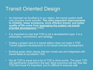 Transit Oriented Design
•   As important as SunRail is to our region, the transit system itself
    only provides some benefits. The more important improvements
    to mobility, lower emissions, more efficient transit, and better
    quality of life come from leveraging the system via transit
    oriented development (TOD).

•   It is important to note that TOD is not a development type. It is a
    philosophy, commitment, and strategy.

•   Putting a project next to a transit station does not make it TOD.
    Transit adjacent development is not transit oriented development.

•   Building great urban places that are mixed-use and integrated with
    transit leads to successful TOD.

•   Not all TOD is equal and a lot of TOD is done poorly. The good TOD
    will significantly outperform the bad. Most everyone will say they like
    TOD and know it’s important, but it’s difficult to execute well.
 