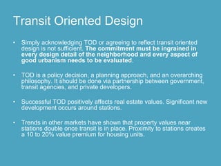 Transit Oriented Design
•   Simply acknowledging TOD or agreeing to reflect transit oriented
    design is not sufficient. The commitment must be ingrained in
    every design detail of the neighborhood and every aspect of
    good urbanism needs to be evaluated.

•   TOD is a policy decision, a planning approach, and an overarching
    philosophy. It should be done via partnership between government,
    transit agencies, and private developers.

•   Successful TOD positively affects real estate values. Significant new
    development occurs around stations.

•   Trends in other markets have shown that property values near
    stations double once transit is in place. Proximity to stations creates
    a 10 to 20% value premium for housing units.
 