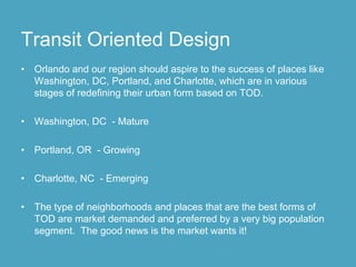 Transit Oriented Design
•   Orlando and our region should aspire to the success of places like
    Washington, DC, Portland, and Charlotte, which are in various
    stages of redefining their urban form based on TOD.

•   Washington, DC - Mature

•   Portland, OR - Growing

•   Charlotte, NC - Emerging

•   The type of neighborhoods and places that are the best forms of
    TOD are market demanded and preferred by a very big population
    segment. The good news is the market wants it!
 