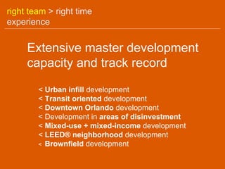 right team > right time
experience


     Extensive master development
     capacity and track record

        < Urban infill development
        < Transit oriented development
        < Downtown Orlando development
        < Development in areas of disinvestment
        < Mixed-use + mixed-income development
        < LEED® neighborhood development
        < Brownfield development
 