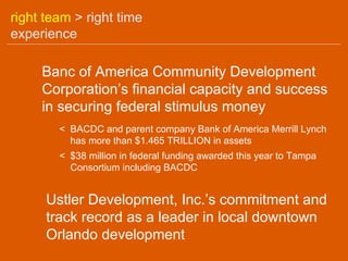 right team > right time
experience

     Banc of America Community Development
     Corporation’s financial capacity and success
     in securing federal stimulus money
        < BACDC and parent company Bank of America Merrill Lynch
          has more than $1.465 TRILLION in assets
        < $38 million in federal funding awarded this year to Tampa
          Consortium including BACDC


      Ustler Development, Inc.’s commitment and
      track record as a leader in local downtown
      Orlando development
 