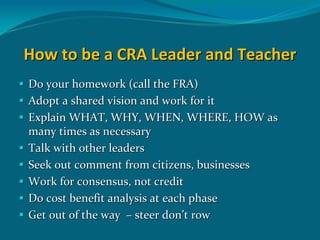 How to be a CRA Leader and Teacher
Do your homework (call the FRA)
Adopt a shared vision and work for it
Explain WHAT, WHY, WHEN, WHERE, HOW as 
many times as necessary
Talk with other leaders 
Seek out comment from citizens, businesses
Work for consensus, not credit
Do cost benefit analysis at each phase
Get out of the way  – steer don’t row
 
