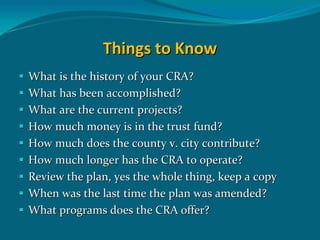 Things to Know
What is the history of your CRA? 
What has been accomplished?
What are the current projects?
How much money is in the trust fund?
How much does the county v. city contribute?
How much longer has the CRA to operate?
Review the plan, yes the whole thing, keep a copy 
When was the last time the plan was amended?
What programs does the CRA offer?
 
