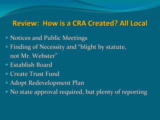 Review:  How is a CRA Created? All Local 
Notices and Public Meetings
Finding of Necessity and “blight by statute,
not Mr. Webster”
Establish Board 
Create Trust Fund
Adopt Redevelopment Plan
No state approval required, but plenty of reporting
 