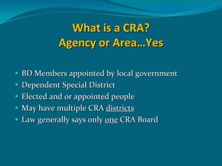 What is a CRA?  
         Agency or Area…Yes 

BD Members appointed by local government 
Dependent Special District
Elected and or appointed people 
May have multiple CRA districts
Law generally says only one CRA Board 
 
