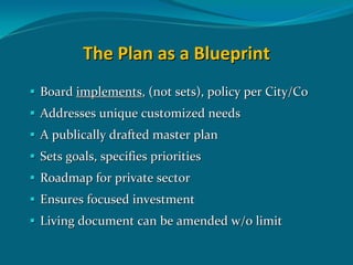 The Plan as a Blueprint
Board implements, (not sets), policy per City/Co
Addresses unique customized needs
A publically drafted master plan
Sets goals, specifies priorities 
Roadmap for private sector
Ensures focused investment 
Living document can be amended w/o limit 
 