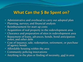 What Can the $ Be Spent on?
Administrative and overhead to carry out adopted plan 
Planning, surveys, and financial analysis
Reimbursement for start up costs
Acquisition of real property in the redevelopment area
Clearance and preparation of sites in redevelopment area   
Repayment of loans, advances, bonds, bond anticipation 
notes, and other debt
Cost of issuance, sale, redemption, retirement, or purchase 
of agency bonds
Affordable housing within the area
Community policing innovations
Anything in the plan or finding of necessity, and in area
 