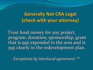 Generally Not CRA Legal 
       (check with your attorney)

Trust fund money for any project, 
program, donation, sponsorship, grant 
that is not expended in the area and is 
not clearly in the redevelopment plan.

  Exceptions by interlocal agreement **
 