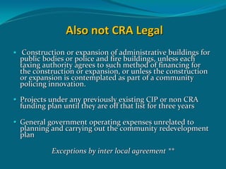 Also not CRA Legal 
 Construction or expansion of administrative buildings for 
public bodies or police and fire buildings, unless each 
taxing authority agrees to such method of financing for 
the construction or expansion, or unless the construction 
or expansion is contemplated as part of a community 
policing innovation.

Projects under any previously existing CIP or non CRA 
funding plan until they are off that list for three years 

General government operating expenses unrelated to 
planning and carrying out the community redevelopment 
plan

          Exceptions by inter local agreement **
 