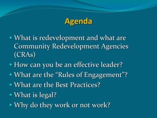 Agenda
What is redevelopment and what are  
Community Redevelopment Agencies 
(CRAs)
How can you be an effective leader?
What are the “Rules of Engagement”?
What are the Best Practices?
What is legal?
Why do they work or not work?
 
