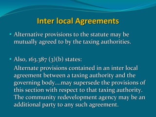 Inter local Agreements
Alternative provisions to the statute may be 
mutually agreed to by the taxing authorities. 

Also, 163.387 (3)(b) states:
Alternate provisions contained in an inter local 
agreement between a taxing authority and the 
governing body….may supersede the provisions of 
this section with respect to that taxing authority. 
The community redevelopment agency may be an 
additional party to any such agreement.
 