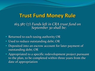 Trust Fund Money Rule
    163.387 (7) Funds left in CRA trust fund on 
                September 30 shall be:

Returned to each taxing authority OR
Used to reduce outstanding debt; OR
Deposited into an escrow account for later payment of 
outstanding debt; OR 
Appropriated to a specific redevelopment project pursuant 
to the plan, to be completed within three years from the 
date of appropriation
 