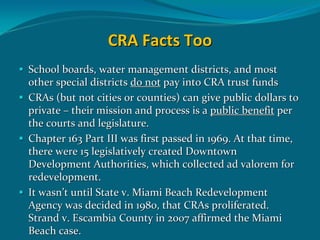 CRA Facts Too
School boards, water management districts, and most 
other special districts do not pay into CRA trust funds 
CRAs (but not cities or counties) can give public dollars to 
private – their mission and process is a public benefit per 
the courts and legislature. 
Chapter 163 Part III was first passed in 1969. At that time, 
there were 15 legislatively created Downtown 
Development Authorities, which collected ad valorem for 
redevelopment.   
It wasn’t until State v. Miami Beach Redevelopment 
Agency was decided in 1980, that CRAs proliferated.  
Strand v. Escambia County in 2007 affirmed the Miami 
Beach case.
 