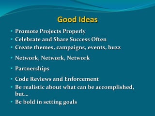 Good Ideas
Promote Projects Properly
Celebrate and Share Success Often
Create themes, campaigns, events, buzz 
Network, Network, Network
Partnerships
Code Reviews and Enforcement
Be realistic about what can be accomplished, 
but…
Be bold in setting goals 
 