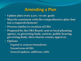 Amending a Plan
Update plan every 5 yrs / re‐set  goals
Must be consistent with the comprehensive plan (but 
not a required element)
Process similar to creation of CRA
Proposed by the CRA Board, sent to local planning 
agency, to governing body, notices, public hearing, 
governing body, then charter county approves
Options
  Expand or contract boundaries
  Extend term of CRA
  General updates, additions, edits
 