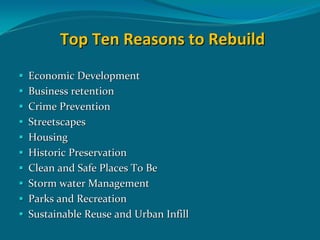 Top Ten Reasons to Rebuild
Economic Development
Business retention
Crime Prevention 
Streetscapes
Housing
Historic Preservation
Clean and Safe Places To Be
Storm water Management 
Parks and Recreation  
Sustainable Reuse and Urban Infill
 