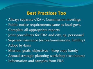 Best Practices Too
Always separate CRA v. Commission meetings 
Public notice requirements same as local govt.
Complete all appropriate reports
Joint procedures for CRA and city, eg. personnel
Separate insurance (errors/ommissions, liability)
Adopt by‐laws   
Mission, goals, objectives – keep copy handy
Annual strategic planning workshop (two hours)
Information and samples from FRA 
 