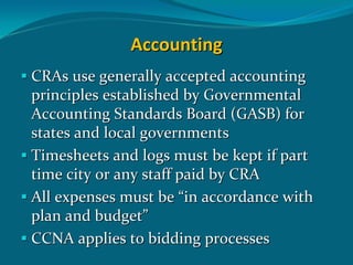 Accounting
CRAs use generally accepted accounting 
principles established by Governmental 
Accounting Standards Board (GASB) for 
states and local governments
Timesheets and logs must be kept if part 
time city or any staff paid by CRA
All expenses must be “in accordance with 
plan and budget”
CCNA applies to bidding processes 
 