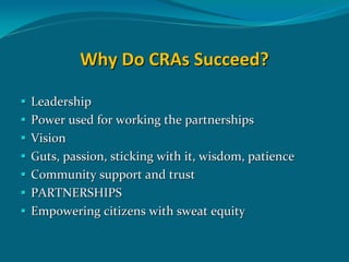 Why Do CRAs Succeed? 

Leadership 
Power used for working the partnerships
Vision  
Guts, passion, sticking with it, wisdom, patience
Community support and trust
PARTNERSHIPS 
Empowering citizens with sweat equity 
 