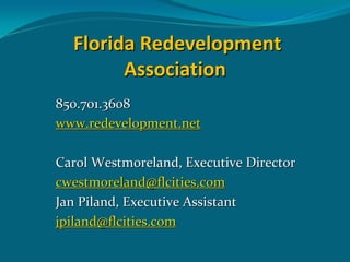 Florida Redevelopment 
        Association
850.701.3608
www.redevelopment.net

Carol Westmoreland, Executive Director
cwestmoreland@flcities.com
Jan Piland, Executive Assistant
jpiland@flcities.com
 