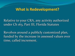 Relative to your CRA, any activity authorized 
under Ch 163, Part III, Florida Statutes

Revolves around a publicly customized plan, 
funded by the increase in assessed values over 
time, called increment.
 