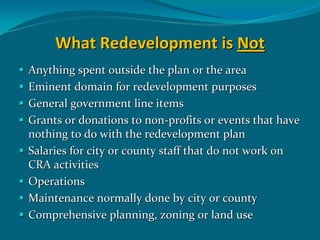 What Redevelopment is Not
Anything spent outside the plan or the area
Eminent domain for redevelopment purposes
General government line items
Grants or donations to non‐profits or events that have 
nothing to do with the redevelopment plan
Salaries for city or county staff that do not work on 
CRA activities
Operations
Maintenance normally done by city or county
Comprehensive planning, zoning or land use
 