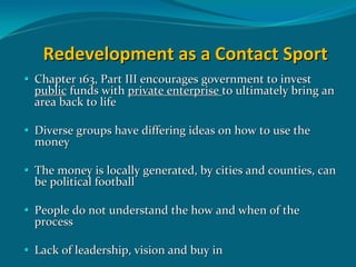 Redevelopment as a Contact Sport
Chapter 163, Part III encourages government to invest 
public funds with private enterprise to ultimately bring an 
area back to life

Diverse groups have differing ideas on how to use the 
money

The money is locally generated, by cities and counties, can 
be political football

People do not understand the how and when of the 
process

Lack of leadership, vision and buy in
 
