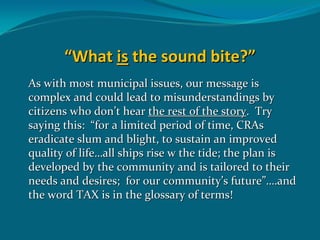 “What is the sound bite?”
As with most municipal issues, our message is  
complex and could lead to misunderstandings by 
citizens who don’t hear the rest of the story.  Try 
saying this:  “for a limited period of time, CRAs 
eradicate slum and blight, to sustain an improved 
quality of life…all ships rise w the tide; the plan is 
developed by the community and is tailored to their 
needs and desires;  for our community’s future”….and 
the word TAX is in the glossary of terms!
 