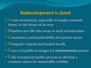 Redevelopment is Good
A wise investment, especially in tough economic 
times, in the future of an area
Breathes new life into areas in need revitalization 
Consistency and predictability for private sector
Designed, created and funded locally
Every $ of public leverages for $$$$$$$$$$$$$$ private
Fully transparent public process to develop a 
common vision for sustainable viability
 