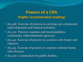 Powers of a CRA
        (highly recommended reading)
163.358  Exercise of powers in carrying out community 
redevelopment and related activities.
163.370  Powers; counties and municipalities; 
community redevelopment agencies.
163.410  Exercise of powers in counties with home rule 
charters.
163.415  Exercise of powers in counties without home 
rule charters.
163.400  Cooperation by public bodies.
 