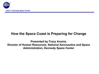 John F. Kennedy Space Center




      How the Space Coast is Preparing for Change

                  Presented by Tracy Anania,
 Director of Human Resources, National Aeronautics and Space
              Administration, Kennedy Space Center




                               Pre‐decisional   For Internal NASA Use Only
 