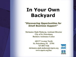 In Your Own
   Backyard
“Discovering Opportunities for
   Small Business Support”

Shrimatee Ojah-Maharaj, Assistant Director
          City of St. Petersburg
        Business Assistance Center

           440 2nd Avenue North
         St. Petersburg, FL 33701
                727-893-7146
    shrimatee.ojah-maharaj@stpete.org
             www.stpete.org/bac
 