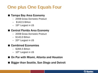 One plus One Equals Four
 Tampa Bay Area Economy
  – 2008 Gross Domestic Product
  – $142.5 Billion
  – 19th Largest in US

 Central Florida Area Economy
  – 2008 Gross Domestic Product
  – $142.0 Billion
  – 20th Largest in US

 Combined Economies
  – $284.5 Billion
  – 10th Largest in US

 On Par with Miami, Atlanta and Houston
 Bigger than Seattle, San Diego and Detroit
 