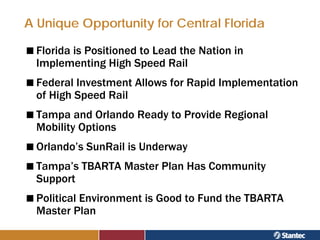 A Unique Opportunity for Central Florida

  Florida is Positioned to Lead the Nation in
  Implementing High Speed Rail
  Federal Investment Allows for Rapid Implementation
  of High Speed Rail
  Tampa and Orlando Ready to Provide Regional
  Mobility Options
  Orlando’s SunRail is Underway
  Tampa’s TBARTA Master Plan Has Community
  Support
  Political Environment is Good to Fund the TBARTA
  Master Plan
 