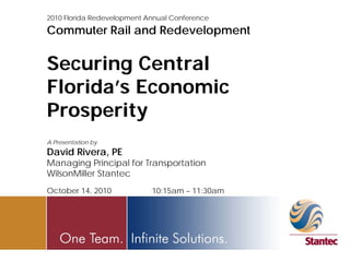 2010 Florida Redevelopment Annual Conference

Commuter Rail and Redevelopment


Securing Central
Florida’s Economic
Prosperity
A Presentation by
David Rivera, PE
Managing Principal for Transportation
WilsonMiller Stantec
October 14, 2010            10:15am – 11:30am
 