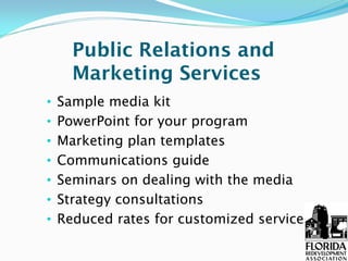 Public Relations and
      Marketing Services
•   Sample media kit
•   PowerPoint for your program
•   Marketing plan templates
•   Communications guide
•   Seminars on dealing with the media
•   Strategy consultations
•   Reduced rates for customized services
 