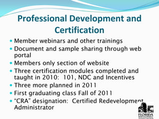 Professional Development and 
          Certification 
Member webinars and other trainings
Document and sample sharing through web
portal
Members only section of website
Three certification modules completed and
taught in 2010: 101, NDC and Incentives
Three more planned in 2011
First graduating class Fall of 2011
“CRA” designation: Certified Redevelopment
Administrator
 