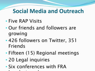 Social Media and Outreach
• Five RAP Visits
• Our friends and followers are
  growing
• 426 followers on Twitter, 351
  Friends
• Fifteen (15) Regional meetings
• 20 Legal inquiries
• Six conferences with FRA
 