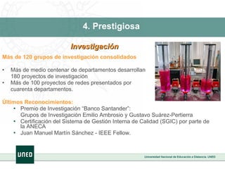 4. Prestigiosa  Más de 120 grupos de investigación consolidados Más de medio centenar de departamentos desarrollan 180 proyectos de investigación Más de 100 proyectos de redes presentados por  cuarenta departamentos. Últimos Reconocimientos:  Premio de Investigación “Banco Santander”:  Grupos de Investigación Emilio Ambrosio y Gustavo Suárez-Pertierra Certificación del Sistema de Gestión Interna de Calidad (SGIC) por parte de la ANECA Juan Manuel Martín Sánchez - IEEE Fellow.  Investigación  