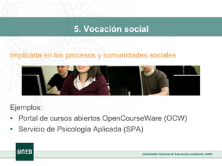 5. Vocación social Implicada en los procesos y comunidades sociales Ejemplos: Portal de cursos abiertos OpenCourseWare (OCW) Servicio de Psicología Aplicada (SPA)  