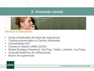 5. Vocación social Servicio al Estudiante Guías virtualizadas de todas las asignaturas Tutorías presenciales en Centros Asociados Comunidades ALF  Cursos en Abierto UNED (OCW) Redes Sociales (Facebook, YouTube, Twitter, Linkedin, YouTube) Consulta telefónica de calificaciones Buzón de sugerencias  