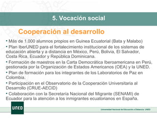 5. Vocación social Cooperación al desarrollo Más de 1.000 alumnos propios en Guinea Ecuatorial (Bata y Malabo) Plan IberUNED para el fortalecimiento institucional de los sistemas de educación abierta y a distancia en México, Perú, Bolivia, El Salvador, Costa Rica, Ecuador y República Dominicana. Formación de maestros en la Carta Democrática Iberoamericana en Perú, gestionada por la Organización de Estados Americanos (OEA) y la UNED. Plan de formación para los integrantes de los Laboratorios de Paz en Colombia. Participación en el Observatorio de la Cooperación Universitaria al Desarrollo (CRUE-AECID) Colaboración con la Secretaría Nacional del Migrante (SENAMI) de Ecuador para la atención a los inmigrantes ecuatorianos en España. 