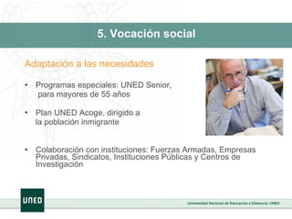 5. Vocación social Adaptación a las necesidades Programas especiales: UNED Senior,   para mayores de 55 años Plan UNED Acoge, dirigido a  la población inmigrante Colaboración con instituciones: Fuerzas Armadas, Empresas Privadas, Sindicatos, Instituciones Públicas y Centros de Investigación 