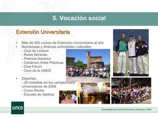 5. Vocación social Extensión Universitaria Más de 400 cursos de Extensión Universitaria al año Numerosas y diversas actividades culturales: - Club de Lectura - Rutas literarias - Premios literarios - Certamen Artes Plásticas - Cine Fórum  - Coro de la UNED Deportes: - 28 medallas en los campeonatos universitarios de 2009 - Cross Rector - Escuela de Ajedrez 