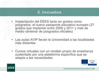 6. Innovadora Implantación del EEES tanto en grados como posgrados: el nuevo pasaporte educativo europeo (27 grados que implantar entre 2009 y 2011 y más de medio centenar de posgrados oficiales) Las aulas AVIP llevan la Universidad a las localidades más distantes Cursos virtuales con un modelo propio de enseñanza sustentado por una plataforma específica que se adapta a las necesidades 