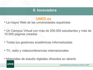 La mayor Web de las universidades españolas Un Campus Virtual con más de 200.000 estudiantes y más de 10.000 páginas creadas Todas tus gestiones académicas informatizadas TV, radio y videoconferencias internacionales Materiales de estudio digitales ofrecidos en abierto 6. Innovadora UNED.es   
